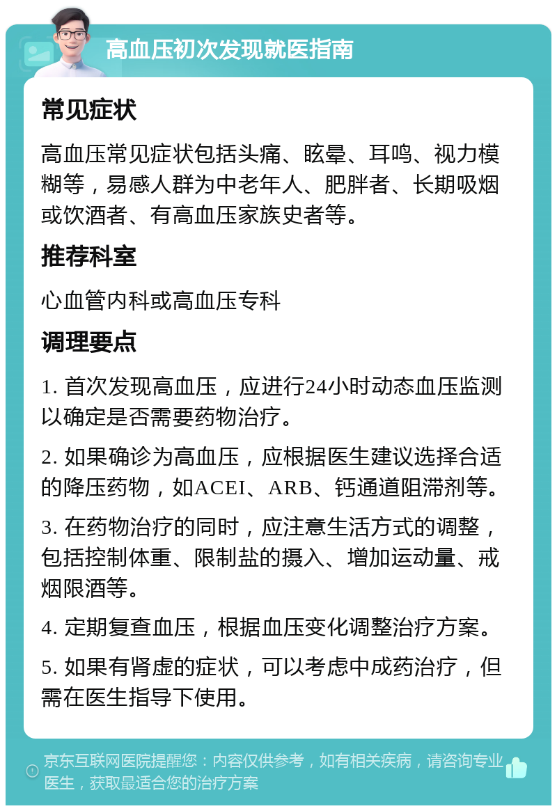 高血压初次发现就医指南 常见症状 高血压常见症状包括头痛、眩晕、耳鸣、视力模糊等，易感人群为中老年人、肥胖者、长期吸烟或饮酒者、有高血压家族史者等。 推荐科室 心血管内科或高血压专科 调理要点 1. 首次发现高血压，应进行24小时动态血压监测以确定是否需要药物治疗。 2. 如果确诊为高血压，应根据医生建议选择合适的降压药物，如ACEI、ARB、钙通道阻滞剂等。 3. 在药物治疗的同时，应注意生活方式的调整，包括控制体重、限制盐的摄入、增加运动量、戒烟限酒等。 4. 定期复查血压，根据血压变化调整治疗方案。 5. 如果有肾虚的症状，可以考虑中成药治疗，但需在医生指导下使用。