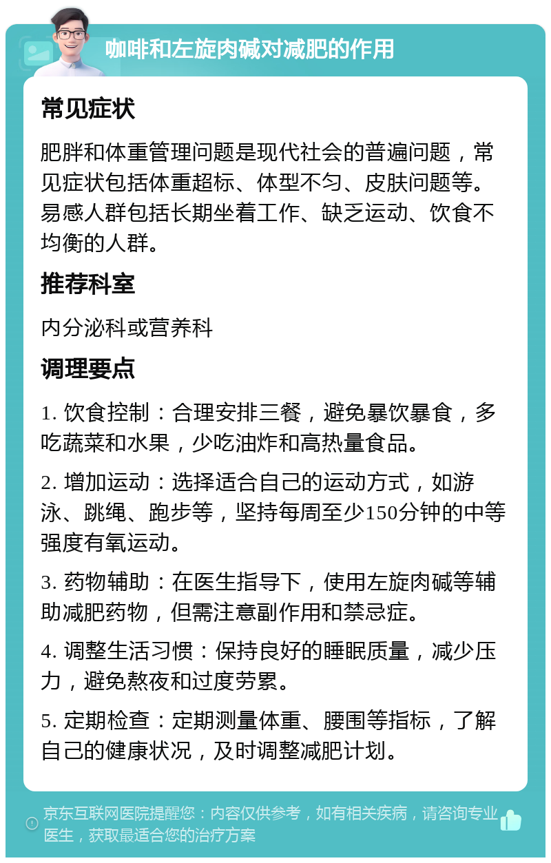 咖啡和左旋肉碱对减肥的作用 常见症状 肥胖和体重管理问题是现代社会的普遍问题，常见症状包括体重超标、体型不匀、皮肤问题等。易感人群包括长期坐着工作、缺乏运动、饮食不均衡的人群。 推荐科室 内分泌科或营养科 调理要点 1. 饮食控制：合理安排三餐，避免暴饮暴食，多吃蔬菜和水果，少吃油炸和高热量食品。 2. 增加运动：选择适合自己的运动方式，如游泳、跳绳、跑步等，坚持每周至少150分钟的中等强度有氧运动。 3. 药物辅助：在医生指导下，使用左旋肉碱等辅助减肥药物，但需注意副作用和禁忌症。 4. 调整生活习惯：保持良好的睡眠质量，减少压力，避免熬夜和过度劳累。 5. 定期检查：定期测量体重、腰围等指标，了解自己的健康状况，及时调整减肥计划。