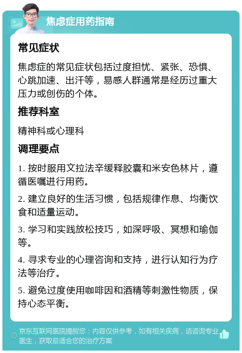 焦虑症用药指南 常见症状 焦虑症的常见症状包括过度担忧、紧张、恐惧、心跳加速、出汗等，易感人群通常是经历过重大压力或创伤的个体。 推荐科室 精神科或心理科 调理要点 1. 按时服用文拉法辛缓释胶囊和米安色林片，遵循医嘱进行用药。 2. 建立良好的生活习惯，包括规律作息、均衡饮食和适量运动。 3. 学习和实践放松技巧，如深呼吸、冥想和瑜伽等。 4. 寻求专业的心理咨询和支持，进行认知行为疗法等治疗。 5. 避免过度使用咖啡因和酒精等刺激性物质，保持心态平衡。