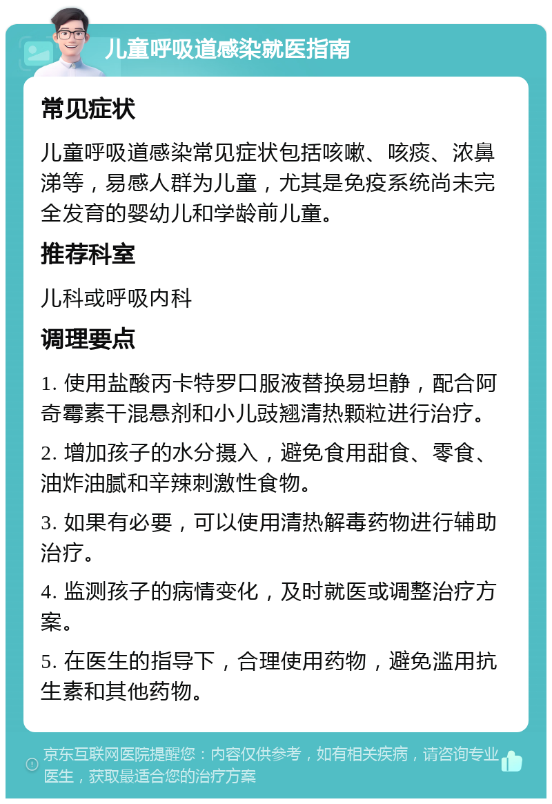 儿童呼吸道感染就医指南 常见症状 儿童呼吸道感染常见症状包括咳嗽、咳痰、浓鼻涕等，易感人群为儿童，尤其是免疫系统尚未完全发育的婴幼儿和学龄前儿童。 推荐科室 儿科或呼吸内科 调理要点 1. 使用盐酸丙卡特罗口服液替换易坦静，配合阿奇霉素干混悬剂和小儿豉翘清热颗粒进行治疗。 2. 增加孩子的水分摄入，避免食用甜食、零食、油炸油腻和辛辣刺激性食物。 3. 如果有必要，可以使用清热解毒药物进行辅助治疗。 4. 监测孩子的病情变化，及时就医或调整治疗方案。 5. 在医生的指导下，合理使用药物，避免滥用抗生素和其他药物。