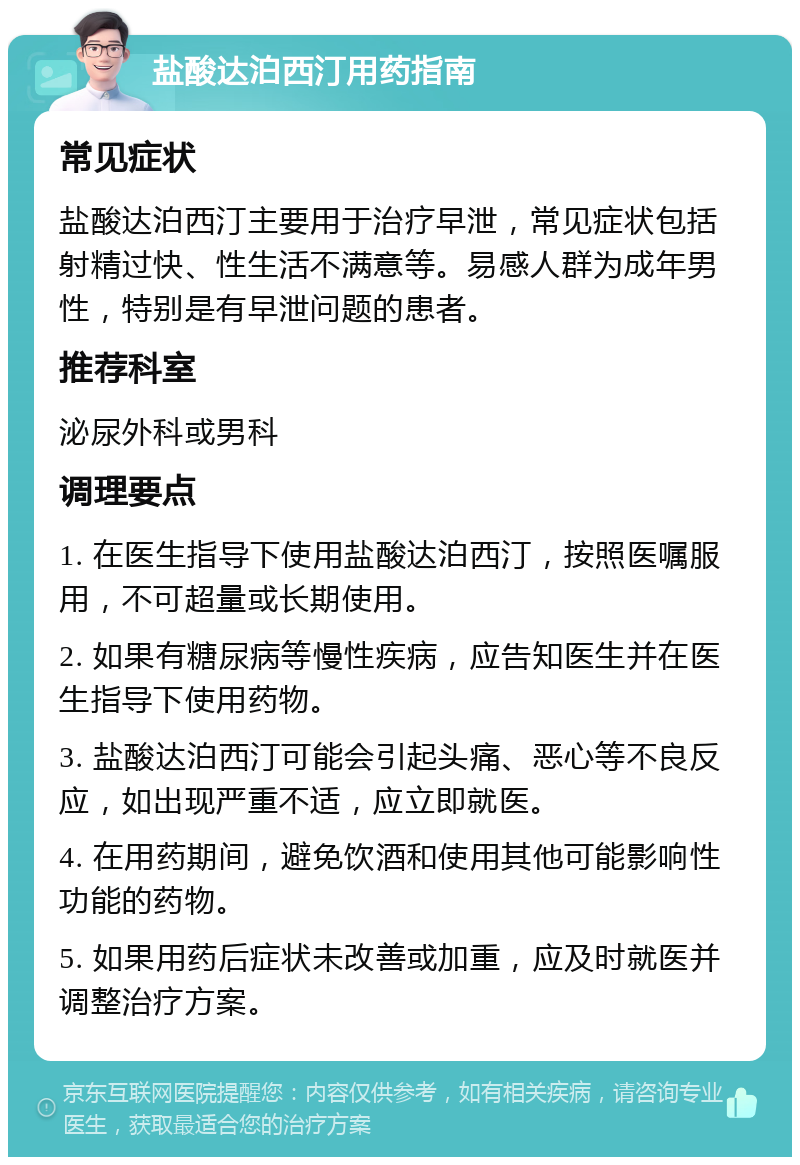 盐酸达泊西汀用药指南 常见症状 盐酸达泊西汀主要用于治疗早泄，常见症状包括射精过快、性生活不满意等。易感人群为成年男性，特别是有早泄问题的患者。 推荐科室 泌尿外科或男科 调理要点 1. 在医生指导下使用盐酸达泊西汀，按照医嘱服用，不可超量或长期使用。 2. 如果有糖尿病等慢性疾病，应告知医生并在医生指导下使用药物。 3. 盐酸达泊西汀可能会引起头痛、恶心等不良反应，如出现严重不适，应立即就医。 4. 在用药期间，避免饮酒和使用其他可能影响性功能的药物。 5. 如果用药后症状未改善或加重，应及时就医并调整治疗方案。