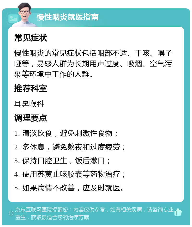 慢性咽炎就医指南 常见症状 慢性咽炎的常见症状包括咽部不适、干咳、嗓子哑等，易感人群为长期用声过度、吸烟、空气污染等环境中工作的人群。 推荐科室 耳鼻喉科 调理要点 1. 清淡饮食，避免刺激性食物； 2. 多休息，避免熬夜和过度疲劳； 3. 保持口腔卫生，饭后漱口； 4. 使用苏黄止咳胶囊等药物治疗； 5. 如果病情不改善，应及时就医。