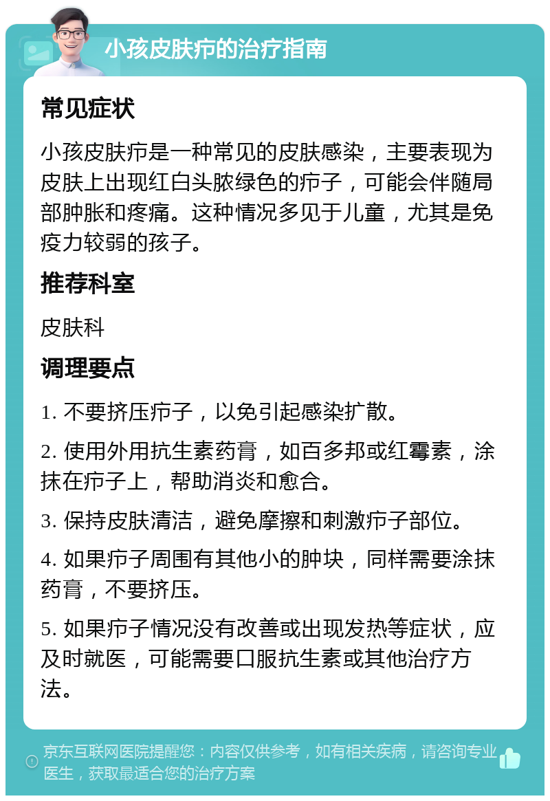 小孩皮肤疖的治疗指南 常见症状 小孩皮肤疖是一种常见的皮肤感染，主要表现为皮肤上出现红白头脓绿色的疖子，可能会伴随局部肿胀和疼痛。这种情况多见于儿童，尤其是免疫力较弱的孩子。 推荐科室 皮肤科 调理要点 1. 不要挤压疖子，以免引起感染扩散。 2. 使用外用抗生素药膏，如百多邦或红霉素，涂抹在疖子上，帮助消炎和愈合。 3. 保持皮肤清洁，避免摩擦和刺激疖子部位。 4. 如果疖子周围有其他小的肿块，同样需要涂抹药膏，不要挤压。 5. 如果疖子情况没有改善或出现发热等症状，应及时就医，可能需要口服抗生素或其他治疗方法。