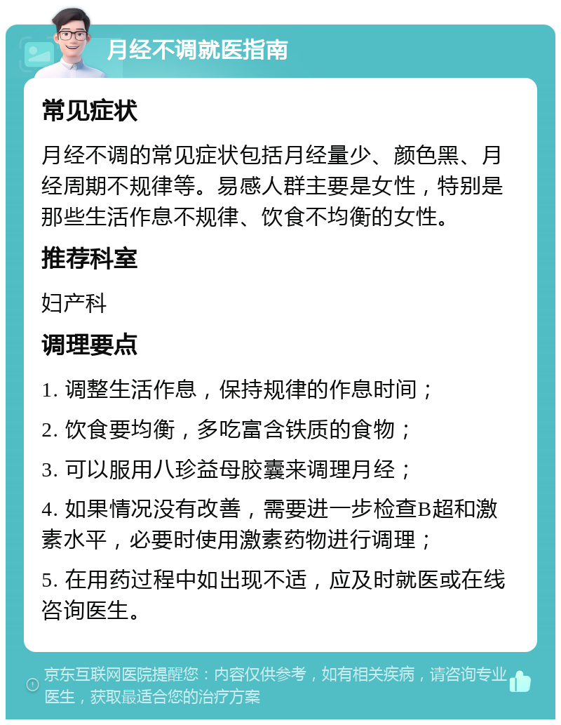 月经不调就医指南 常见症状 月经不调的常见症状包括月经量少、颜色黑、月经周期不规律等。易感人群主要是女性，特别是那些生活作息不规律、饮食不均衡的女性。 推荐科室 妇产科 调理要点 1. 调整生活作息，保持规律的作息时间； 2. 饮食要均衡，多吃富含铁质的食物； 3. 可以服用八珍益母胶囊来调理月经； 4. 如果情况没有改善，需要进一步检查B超和激素水平，必要时使用激素药物进行调理； 5. 在用药过程中如出现不适，应及时就医或在线咨询医生。