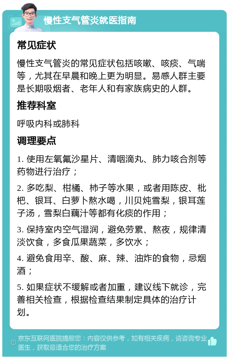 慢性支气管炎就医指南 常见症状 慢性支气管炎的常见症状包括咳嗽、咳痰、气喘等，尤其在早晨和晚上更为明显。易感人群主要是长期吸烟者、老年人和有家族病史的人群。 推荐科室 呼吸内科或肺科 调理要点 1. 使用左氧氟沙星片、清咽滴丸、肺力咳合剂等药物进行治疗； 2. 多吃梨、柑橘、柿子等水果，或者用陈皮、枇杷、银耳、白萝卜熬水喝，川贝炖雪梨，银耳莲子汤，雪梨白藕汁等都有化痰的作用； 3. 保持室内空气湿润，避免劳累、熬夜，规律清淡饮食，多食瓜果蔬菜，多饮水； 4. 避免食用辛、酸、麻、辣、油炸的食物，忌烟酒； 5. 如果症状不缓解或者加重，建议线下就诊，完善相关检查，根据检查结果制定具体的治疗计划。