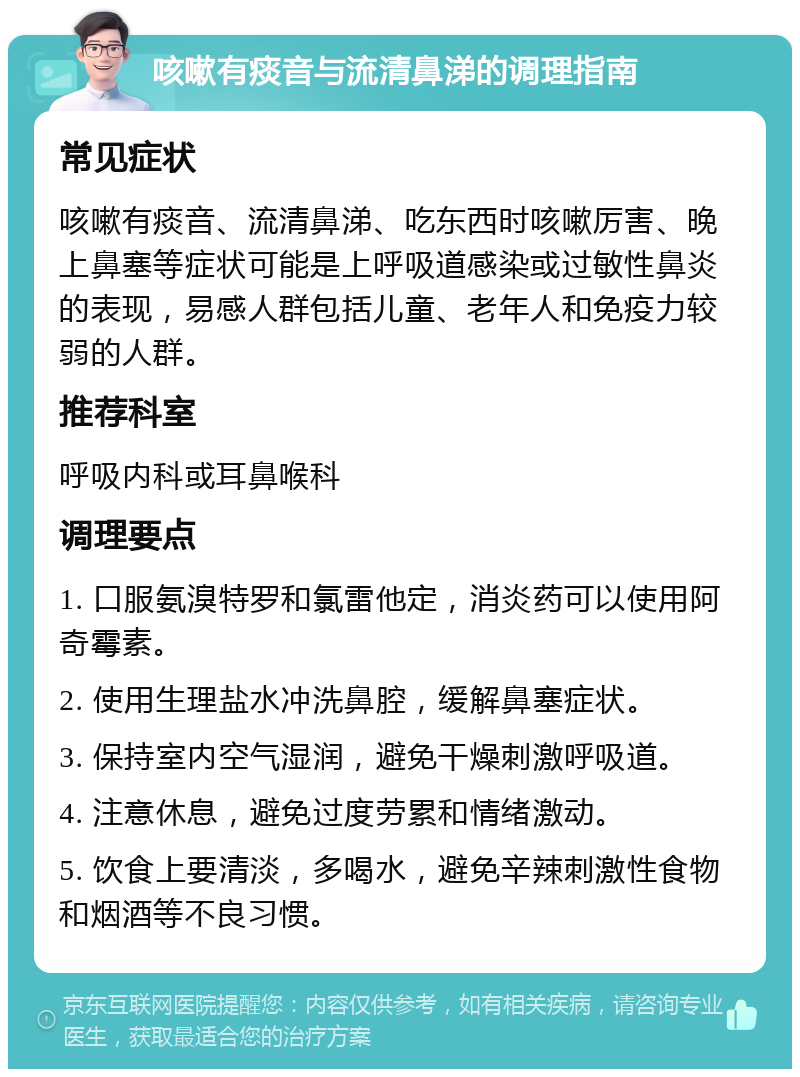 咳嗽有痰音与流清鼻涕的调理指南 常见症状 咳嗽有痰音、流清鼻涕、吃东西时咳嗽厉害、晚上鼻塞等症状可能是上呼吸道感染或过敏性鼻炎的表现，易感人群包括儿童、老年人和免疫力较弱的人群。 推荐科室 呼吸内科或耳鼻喉科 调理要点 1. 口服氨溴特罗和氯雷他定，消炎药可以使用阿奇霉素。 2. 使用生理盐水冲洗鼻腔，缓解鼻塞症状。 3. 保持室内空气湿润，避免干燥刺激呼吸道。 4. 注意休息，避免过度劳累和情绪激动。 5. 饮食上要清淡，多喝水，避免辛辣刺激性食物和烟酒等不良习惯。