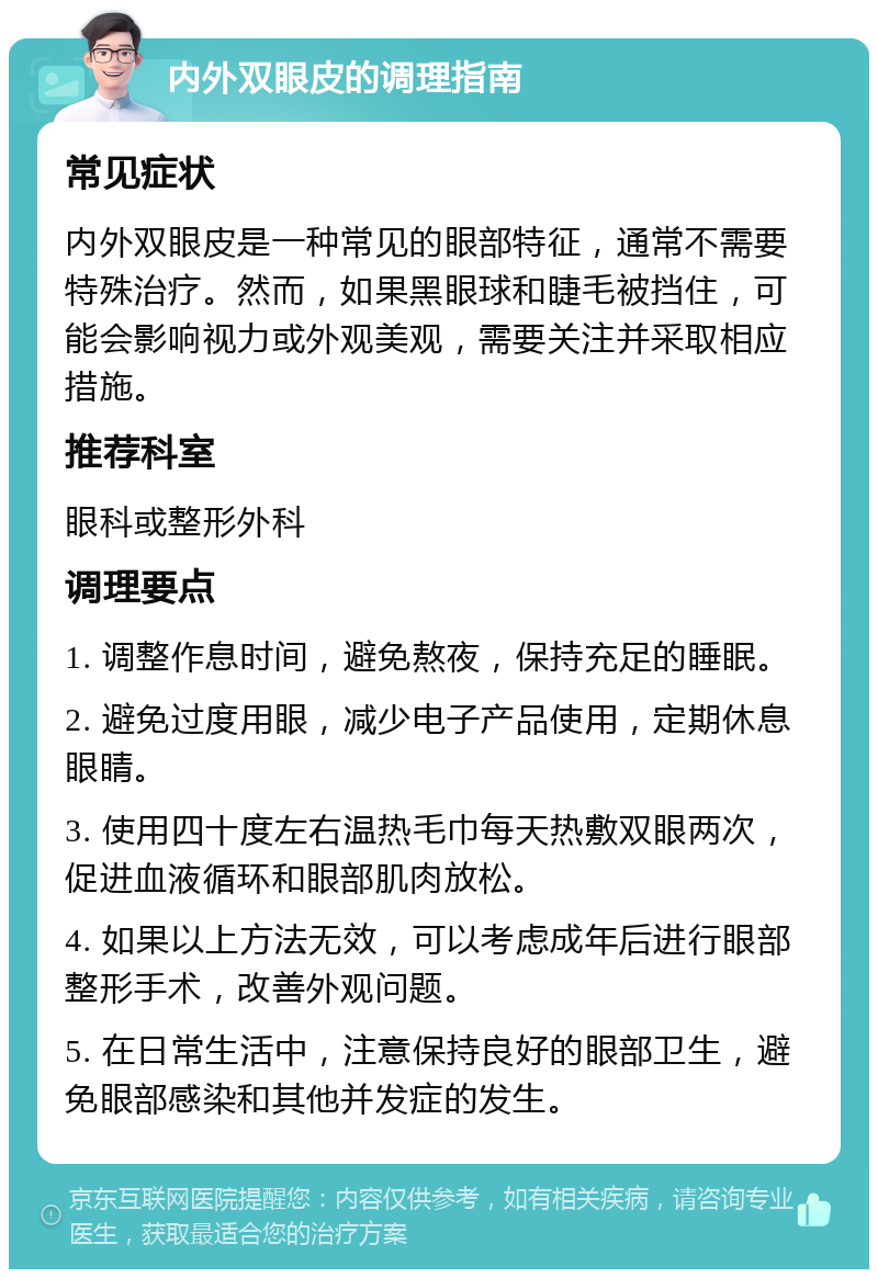 内外双眼皮的调理指南 常见症状 内外双眼皮是一种常见的眼部特征，通常不需要特殊治疗。然而，如果黑眼球和睫毛被挡住，可能会影响视力或外观美观，需要关注并采取相应措施。 推荐科室 眼科或整形外科 调理要点 1. 调整作息时间，避免熬夜，保持充足的睡眠。 2. 避免过度用眼，减少电子产品使用，定期休息眼睛。 3. 使用四十度左右温热毛巾每天热敷双眼两次，促进血液循环和眼部肌肉放松。 4. 如果以上方法无效，可以考虑成年后进行眼部整形手术，改善外观问题。 5. 在日常生活中，注意保持良好的眼部卫生，避免眼部感染和其他并发症的发生。