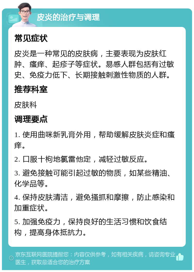 皮炎的治疗与调理 常见症状 皮炎是一种常见的皮肤病，主要表现为皮肤红肿、瘙痒、起疹子等症状。易感人群包括有过敏史、免疫力低下、长期接触刺激性物质的人群。 推荐科室 皮肤科 调理要点 1. 使用曲咪新乳膏外用，帮助缓解皮肤炎症和瘙痒。 2. 口服十枸地氯雷他定，减轻过敏反应。 3. 避免接触可能引起过敏的物质，如某些精油、化学品等。 4. 保持皮肤清洁，避免搔抓和摩擦，防止感染和加重症状。 5. 加强免疫力，保持良好的生活习惯和饮食结构，提高身体抵抗力。