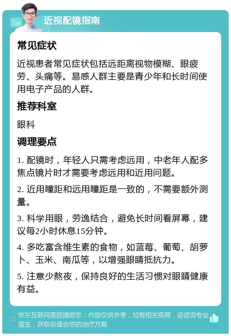 近视配镜指南 常见症状 近视患者常见症状包括远距离视物模糊、眼疲劳、头痛等。易感人群主要是青少年和长时间使用电子产品的人群。 推荐科室 眼科 调理要点 1. 配镜时，年轻人只需考虑远用，中老年人配多焦点镜片时才需要考虑远用和近用问题。 2. 近用瞳距和远用瞳距是一致的，不需要额外测量。 3. 科学用眼，劳逸结合，避免长时间看屏幕，建议每2小时休息15分钟。 4. 多吃富含维生素的食物，如蓝莓、葡萄、胡萝卜、玉米、南瓜等，以增强眼睛抵抗力。 5. 注意少熬夜，保持良好的生活习惯对眼睛健康有益。