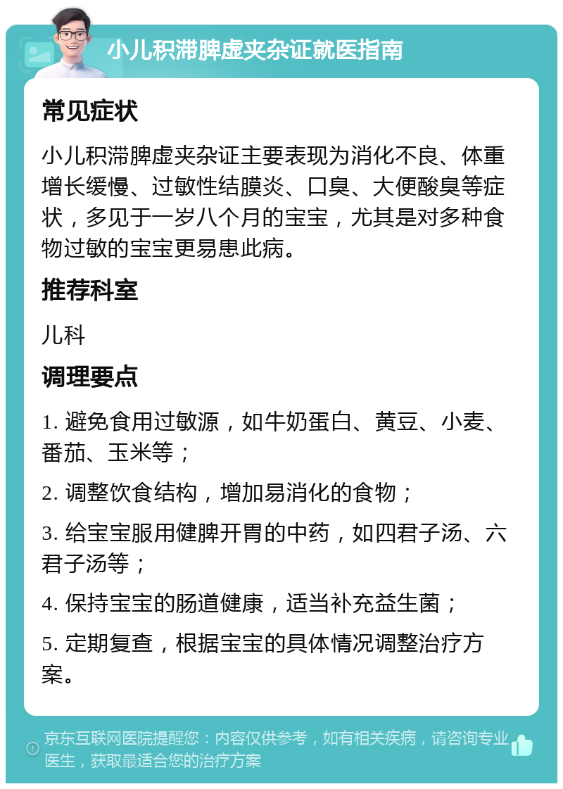 小儿积滞脾虚夹杂证就医指南 常见症状 小儿积滞脾虚夹杂证主要表现为消化不良、体重增长缓慢、过敏性结膜炎、口臭、大便酸臭等症状，多见于一岁八个月的宝宝，尤其是对多种食物过敏的宝宝更易患此病。 推荐科室 儿科 调理要点 1. 避免食用过敏源，如牛奶蛋白、黄豆、小麦、番茄、玉米等； 2. 调整饮食结构，增加易消化的食物； 3. 给宝宝服用健脾开胃的中药，如四君子汤、六君子汤等； 4. 保持宝宝的肠道健康，适当补充益生菌； 5. 定期复查，根据宝宝的具体情况调整治疗方案。