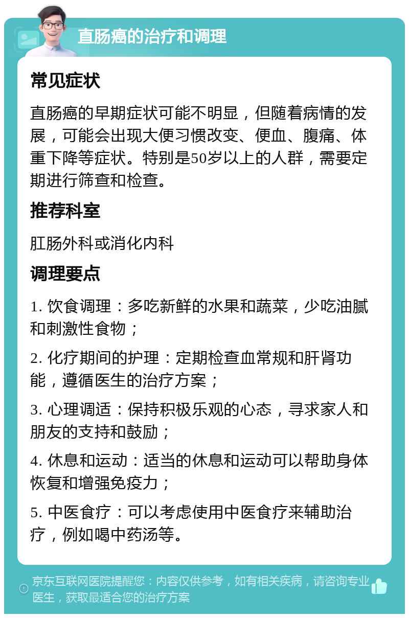 直肠癌的治疗和调理 常见症状 直肠癌的早期症状可能不明显，但随着病情的发展，可能会出现大便习惯改变、便血、腹痛、体重下降等症状。特别是50岁以上的人群，需要定期进行筛查和检查。 推荐科室 肛肠外科或消化内科 调理要点 1. 饮食调理：多吃新鲜的水果和蔬菜，少吃油腻和刺激性食物； 2. 化疗期间的护理：定期检查血常规和肝肾功能，遵循医生的治疗方案； 3. 心理调适：保持积极乐观的心态，寻求家人和朋友的支持和鼓励； 4. 休息和运动：适当的休息和运动可以帮助身体恢复和增强免疫力； 5. 中医食疗：可以考虑使用中医食疗来辅助治疗，例如喝中药汤等。