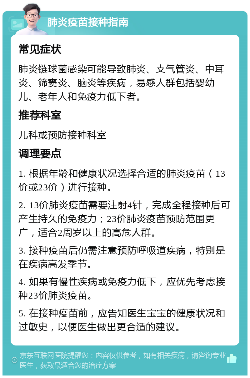 肺炎疫苗接种指南 常见症状 肺炎链球菌感染可能导致肺炎、支气管炎、中耳炎、筛窦炎、脑炎等疾病，易感人群包括婴幼儿、老年人和免疫力低下者。 推荐科室 儿科或预防接种科室 调理要点 1. 根据年龄和健康状况选择合适的肺炎疫苗（13价或23价）进行接种。 2. 13价肺炎疫苗需要注射4针，完成全程接种后可产生持久的免疫力；23价肺炎疫苗预防范围更广，适合2周岁以上的高危人群。 3. 接种疫苗后仍需注意预防呼吸道疾病，特别是在疾病高发季节。 4. 如果有慢性疾病或免疫力低下，应优先考虑接种23价肺炎疫苗。 5. 在接种疫苗前，应告知医生宝宝的健康状况和过敏史，以便医生做出更合适的建议。