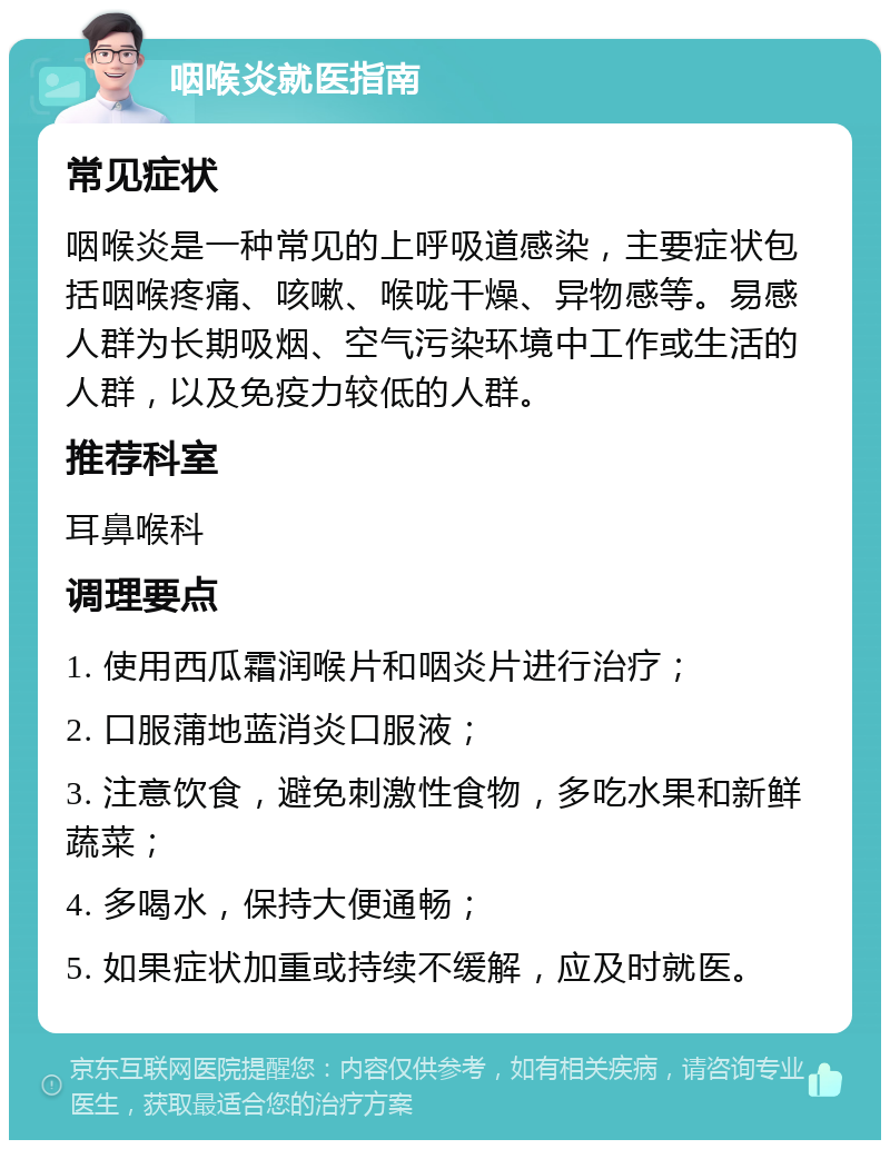 咽喉炎就医指南 常见症状 咽喉炎是一种常见的上呼吸道感染，主要症状包括咽喉疼痛、咳嗽、喉咙干燥、异物感等。易感人群为长期吸烟、空气污染环境中工作或生活的人群，以及免疫力较低的人群。 推荐科室 耳鼻喉科 调理要点 1. 使用西瓜霜润喉片和咽炎片进行治疗； 2. 口服蒲地蓝消炎口服液； 3. 注意饮食，避免刺激性食物，多吃水果和新鲜蔬菜； 4. 多喝水，保持大便通畅； 5. 如果症状加重或持续不缓解，应及时就医。