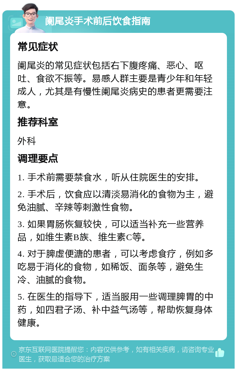 阑尾炎手术前后饮食指南 常见症状 阑尾炎的常见症状包括右下腹疼痛、恶心、呕吐、食欲不振等。易感人群主要是青少年和年轻成人，尤其是有慢性阑尾炎病史的患者更需要注意。 推荐科室 外科 调理要点 1. 手术前需要禁食水，听从住院医生的安排。 2. 手术后，饮食应以清淡易消化的食物为主，避免油腻、辛辣等刺激性食物。 3. 如果胃肠恢复较快，可以适当补充一些营养品，如维生素B族、维生素C等。 4. 对于脾虚便溏的患者，可以考虑食疗，例如多吃易于消化的食物，如稀饭、面条等，避免生冷、油腻的食物。 5. 在医生的指导下，适当服用一些调理脾胃的中药，如四君子汤、补中益气汤等，帮助恢复身体健康。