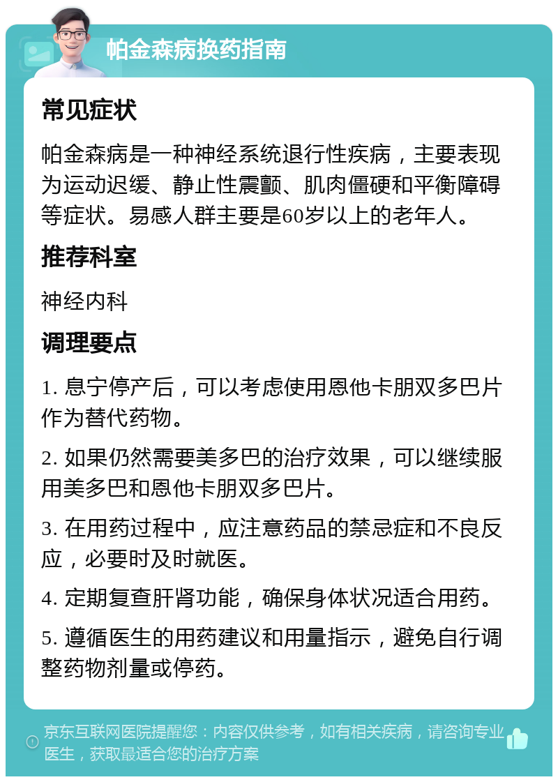 帕金森病换药指南 常见症状 帕金森病是一种神经系统退行性疾病，主要表现为运动迟缓、静止性震颤、肌肉僵硬和平衡障碍等症状。易感人群主要是60岁以上的老年人。 推荐科室 神经内科 调理要点 1. 息宁停产后，可以考虑使用恩他卡朋双多巴片作为替代药物。 2. 如果仍然需要美多巴的治疗效果，可以继续服用美多巴和恩他卡朋双多巴片。 3. 在用药过程中，应注意药品的禁忌症和不良反应，必要时及时就医。 4. 定期复查肝肾功能，确保身体状况适合用药。 5. 遵循医生的用药建议和用量指示，避免自行调整药物剂量或停药。