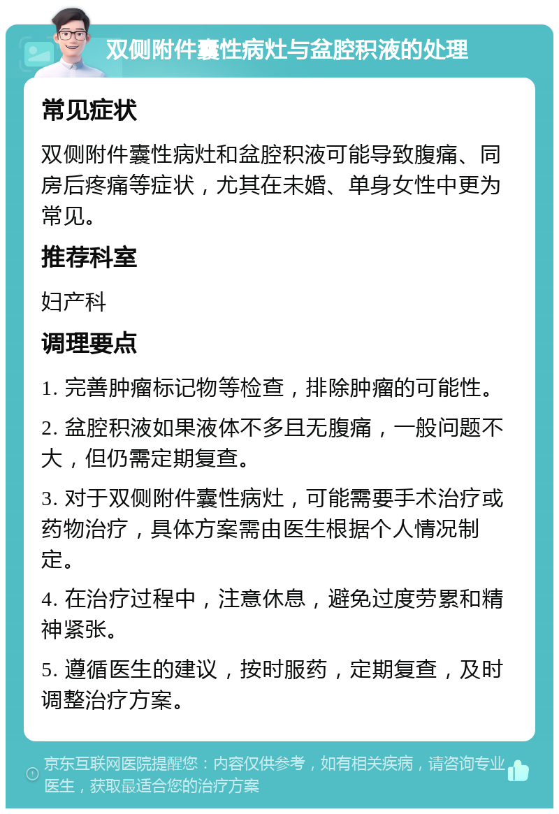 双侧附件囊性病灶与盆腔积液的处理 常见症状 双侧附件囊性病灶和盆腔积液可能导致腹痛、同房后疼痛等症状，尤其在未婚、单身女性中更为常见。 推荐科室 妇产科 调理要点 1. 完善肿瘤标记物等检查，排除肿瘤的可能性。 2. 盆腔积液如果液体不多且无腹痛，一般问题不大，但仍需定期复查。 3. 对于双侧附件囊性病灶，可能需要手术治疗或药物治疗，具体方案需由医生根据个人情况制定。 4. 在治疗过程中，注意休息，避免过度劳累和精神紧张。 5. 遵循医生的建议，按时服药，定期复查，及时调整治疗方案。