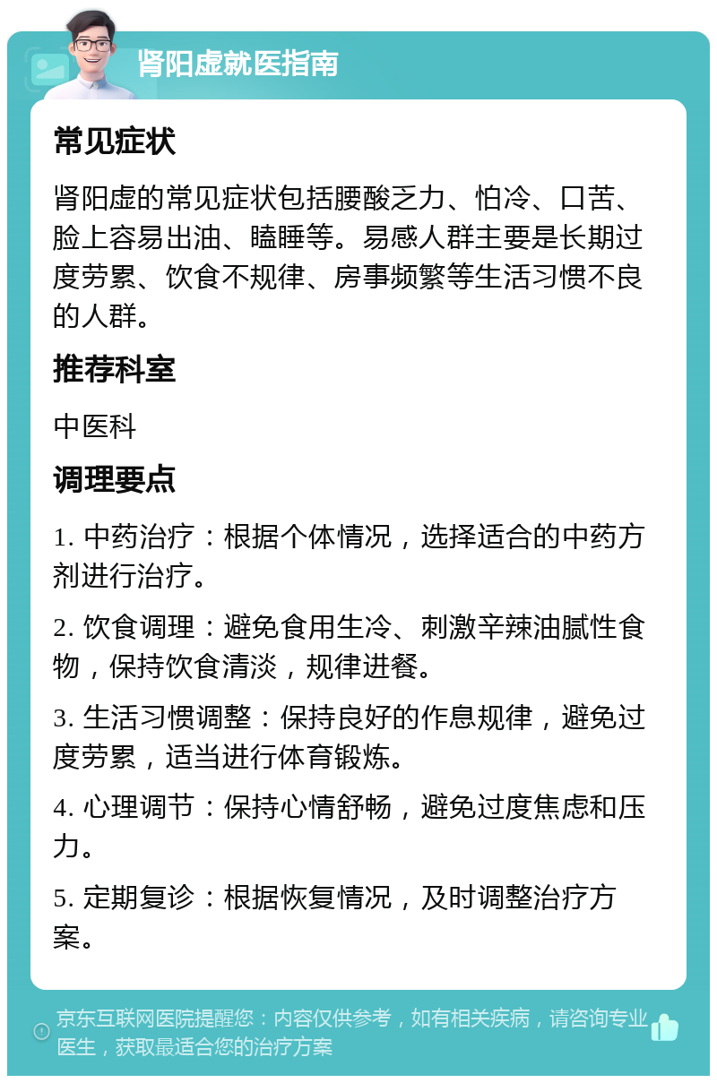 肾阳虚就医指南 常见症状 肾阳虚的常见症状包括腰酸乏力、怕冷、口苦、脸上容易出油、瞌睡等。易感人群主要是长期过度劳累、饮食不规律、房事频繁等生活习惯不良的人群。 推荐科室 中医科 调理要点 1. 中药治疗：根据个体情况，选择适合的中药方剂进行治疗。 2. 饮食调理：避免食用生冷、刺激辛辣油腻性食物，保持饮食清淡，规律进餐。 3. 生活习惯调整：保持良好的作息规律，避免过度劳累，适当进行体育锻炼。 4. 心理调节：保持心情舒畅，避免过度焦虑和压力。 5. 定期复诊：根据恢复情况，及时调整治疗方案。