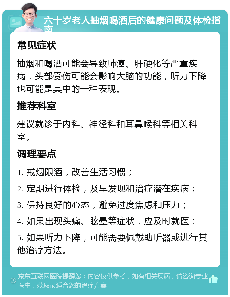 六十岁老人抽烟喝酒后的健康问题及体检指南 常见症状 抽烟和喝酒可能会导致肺癌、肝硬化等严重疾病，头部受伤可能会影响大脑的功能，听力下降也可能是其中的一种表现。 推荐科室 建议就诊于内科、神经科和耳鼻喉科等相关科室。 调理要点 1. 戒烟限酒，改善生活习惯； 2. 定期进行体检，及早发现和治疗潜在疾病； 3. 保持良好的心态，避免过度焦虑和压力； 4. 如果出现头痛、眩晕等症状，应及时就医； 5. 如果听力下降，可能需要佩戴助听器或进行其他治疗方法。