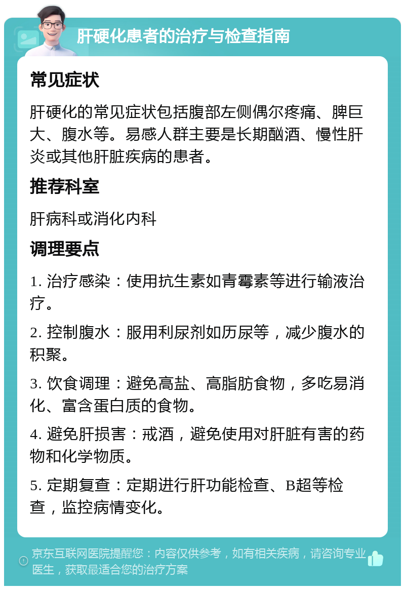 肝硬化患者的治疗与检查指南 常见症状 肝硬化的常见症状包括腹部左侧偶尔疼痛、脾巨大、腹水等。易感人群主要是长期酗酒、慢性肝炎或其他肝脏疾病的患者。 推荐科室 肝病科或消化内科 调理要点 1. 治疗感染：使用抗生素如青霉素等进行输液治疗。 2. 控制腹水：服用利尿剂如历尿等，减少腹水的积聚。 3. 饮食调理：避免高盐、高脂肪食物，多吃易消化、富含蛋白质的食物。 4. 避免肝损害：戒酒，避免使用对肝脏有害的药物和化学物质。 5. 定期复查：定期进行肝功能检查、B超等检查，监控病情变化。