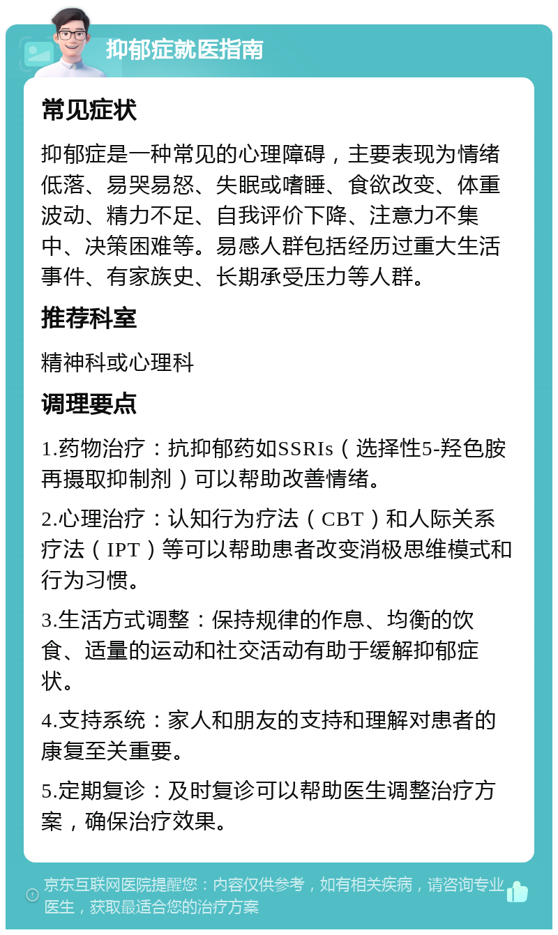 抑郁症就医指南 常见症状 抑郁症是一种常见的心理障碍，主要表现为情绪低落、易哭易怒、失眠或嗜睡、食欲改变、体重波动、精力不足、自我评价下降、注意力不集中、决策困难等。易感人群包括经历过重大生活事件、有家族史、长期承受压力等人群。 推荐科室 精神科或心理科 调理要点 1.药物治疗：抗抑郁药如SSRIs（选择性5-羟色胺再摄取抑制剂）可以帮助改善情绪。 2.心理治疗：认知行为疗法（CBT）和人际关系疗法（IPT）等可以帮助患者改变消极思维模式和行为习惯。 3.生活方式调整：保持规律的作息、均衡的饮食、适量的运动和社交活动有助于缓解抑郁症状。 4.支持系统：家人和朋友的支持和理解对患者的康复至关重要。 5.定期复诊：及时复诊可以帮助医生调整治疗方案，确保治疗效果。