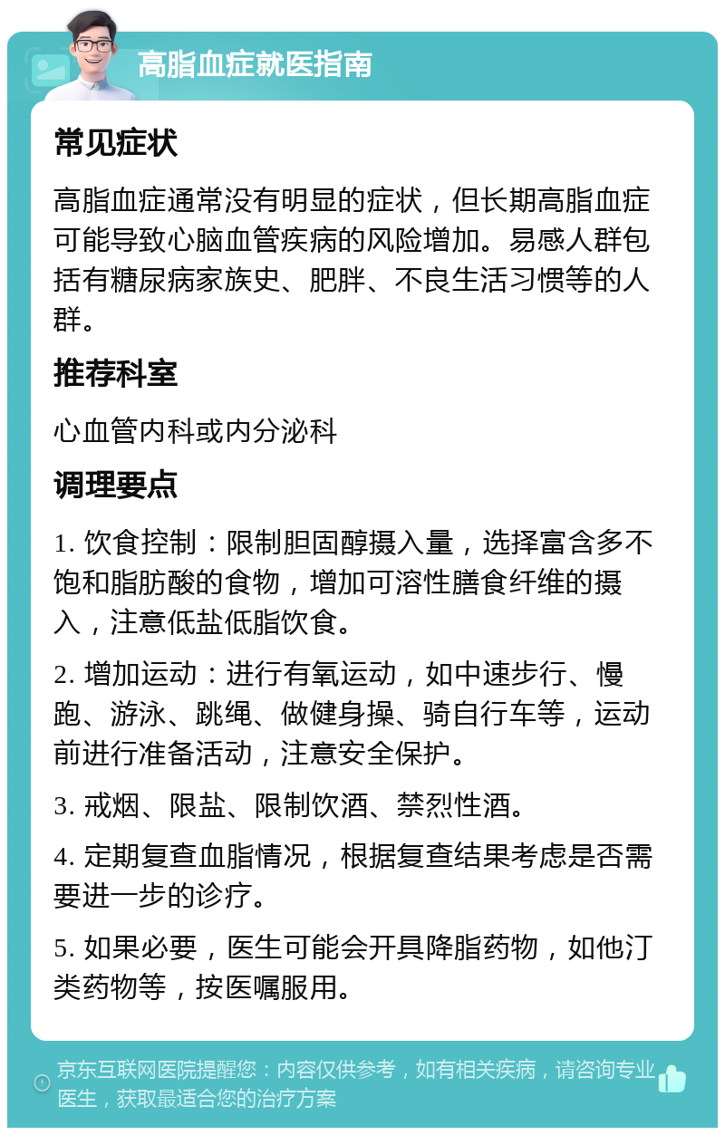 高脂血症就医指南 常见症状 高脂血症通常没有明显的症状，但长期高脂血症可能导致心脑血管疾病的风险增加。易感人群包括有糖尿病家族史、肥胖、不良生活习惯等的人群。 推荐科室 心血管内科或内分泌科 调理要点 1. 饮食控制：限制胆固醇摄入量，选择富含多不饱和脂肪酸的食物，增加可溶性膳食纤维的摄入，注意低盐低脂饮食。 2. 增加运动：进行有氧运动，如中速步行、慢跑、游泳、跳绳、做健身操、骑自行车等，运动前进行准备活动，注意安全保护。 3. 戒烟、限盐、限制饮酒、禁烈性酒。 4. 定期复查血脂情况，根据复查结果考虑是否需要进一步的诊疗。 5. 如果必要，医生可能会开具降脂药物，如他汀类药物等，按医嘱服用。