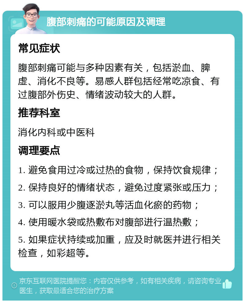 腹部刺痛的可能原因及调理 常见症状 腹部刺痛可能与多种因素有关，包括淤血、脾虚、消化不良等。易感人群包括经常吃凉食、有过腹部外伤史、情绪波动较大的人群。 推荐科室 消化内科或中医科 调理要点 1. 避免食用过冷或过热的食物，保持饮食规律； 2. 保持良好的情绪状态，避免过度紧张或压力； 3. 可以服用少腹逐淤丸等活血化瘀的药物； 4. 使用暖水袋或热敷布对腹部进行温热敷； 5. 如果症状持续或加重，应及时就医并进行相关检查，如彩超等。