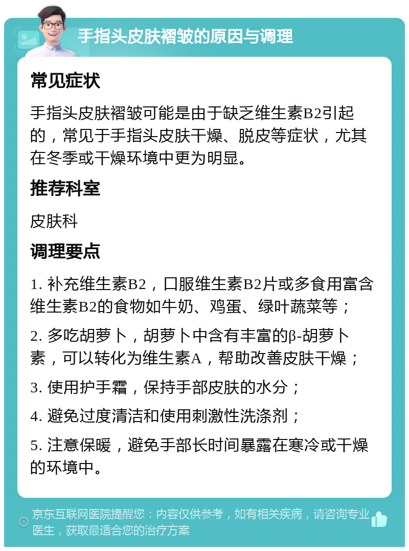 手指头皮肤褶皱的原因与调理 常见症状 手指头皮肤褶皱可能是由于缺乏维生素B2引起的，常见于手指头皮肤干燥、脱皮等症状，尤其在冬季或干燥环境中更为明显。 推荐科室 皮肤科 调理要点 1. 补充维生素B2，口服维生素B2片或多食用富含维生素B2的食物如牛奶、鸡蛋、绿叶蔬菜等； 2. 多吃胡萝卜，胡萝卜中含有丰富的β-胡萝卜素，可以转化为维生素A，帮助改善皮肤干燥； 3. 使用护手霜，保持手部皮肤的水分； 4. 避免过度清洁和使用刺激性洗涤剂； 5. 注意保暖，避免手部长时间暴露在寒冷或干燥的环境中。