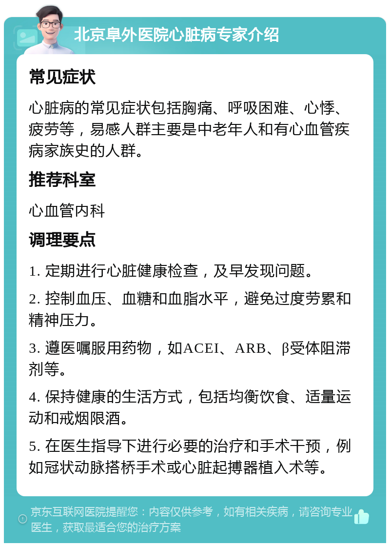 北京阜外医院心脏病专家介绍 常见症状 心脏病的常见症状包括胸痛、呼吸困难、心悸、疲劳等，易感人群主要是中老年人和有心血管疾病家族史的人群。 推荐科室 心血管内科 调理要点 1. 定期进行心脏健康检查，及早发现问题。 2. 控制血压、血糖和血脂水平，避免过度劳累和精神压力。 3. 遵医嘱服用药物，如ACEI、ARB、β受体阻滞剂等。 4. 保持健康的生活方式，包括均衡饮食、适量运动和戒烟限酒。 5. 在医生指导下进行必要的治疗和手术干预，例如冠状动脉搭桥手术或心脏起搏器植入术等。