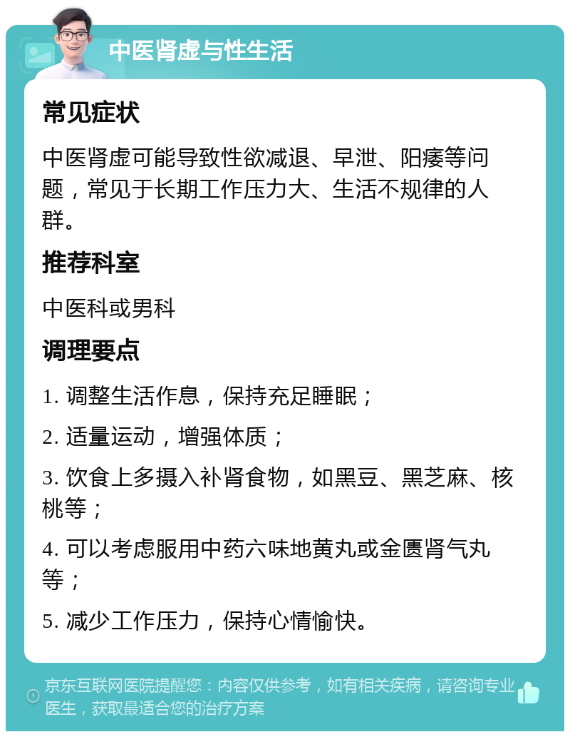 中医肾虚与性生活 常见症状 中医肾虚可能导致性欲减退、早泄、阳痿等问题，常见于长期工作压力大、生活不规律的人群。 推荐科室 中医科或男科 调理要点 1. 调整生活作息，保持充足睡眠； 2. 适量运动，增强体质； 3. 饮食上多摄入补肾食物，如黑豆、黑芝麻、核桃等； 4. 可以考虑服用中药六味地黄丸或金匮肾气丸等； 5. 减少工作压力，保持心情愉快。