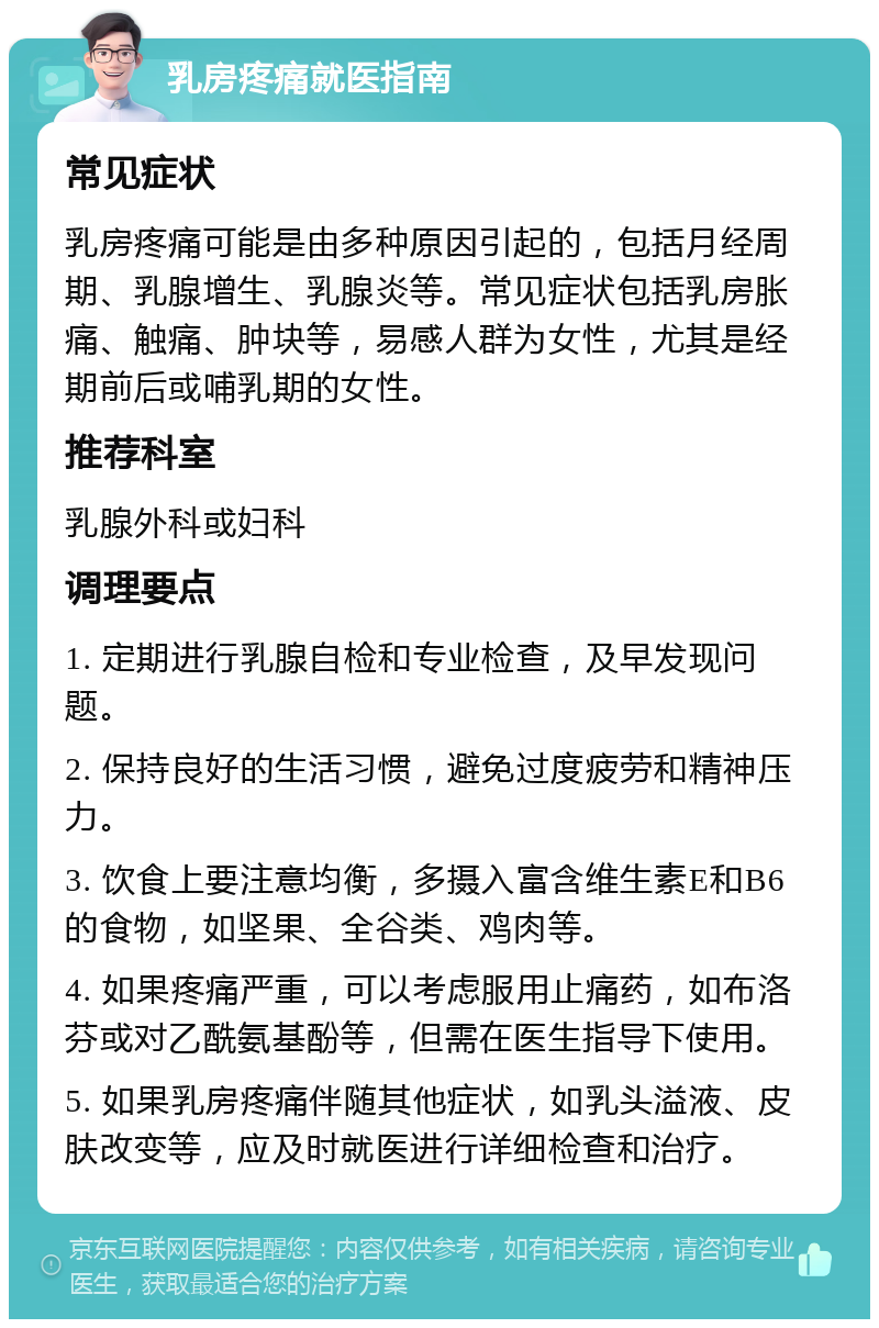 乳房疼痛就医指南 常见症状 乳房疼痛可能是由多种原因引起的，包括月经周期、乳腺增生、乳腺炎等。常见症状包括乳房胀痛、触痛、肿块等，易感人群为女性，尤其是经期前后或哺乳期的女性。 推荐科室 乳腺外科或妇科 调理要点 1. 定期进行乳腺自检和专业检查，及早发现问题。 2. 保持良好的生活习惯，避免过度疲劳和精神压力。 3. 饮食上要注意均衡，多摄入富含维生素E和B6的食物，如坚果、全谷类、鸡肉等。 4. 如果疼痛严重，可以考虑服用止痛药，如布洛芬或对乙酰氨基酚等，但需在医生指导下使用。 5. 如果乳房疼痛伴随其他症状，如乳头溢液、皮肤改变等，应及时就医进行详细检查和治疗。