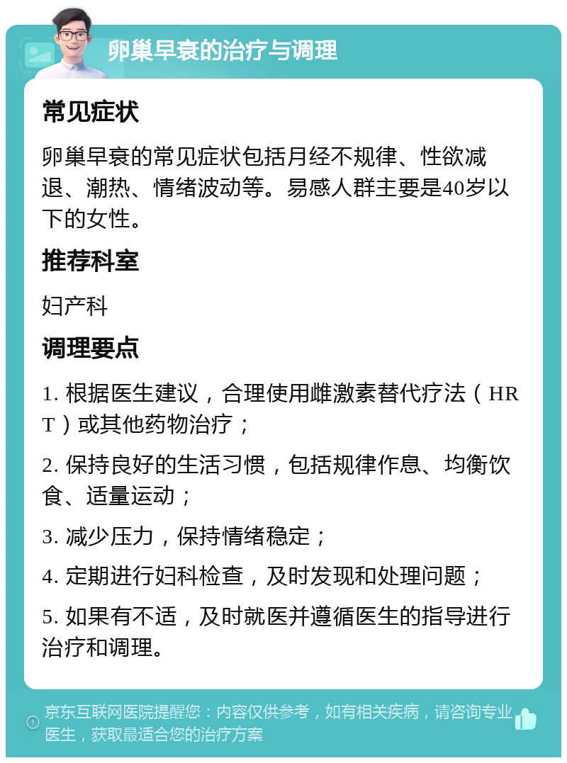 卵巢早衰的治疗与调理 常见症状 卵巢早衰的常见症状包括月经不规律、性欲减退、潮热、情绪波动等。易感人群主要是40岁以下的女性。 推荐科室 妇产科 调理要点 1. 根据医生建议，合理使用雌激素替代疗法（HRT）或其他药物治疗； 2. 保持良好的生活习惯，包括规律作息、均衡饮食、适量运动； 3. 减少压力，保持情绪稳定； 4. 定期进行妇科检查，及时发现和处理问题； 5. 如果有不适，及时就医并遵循医生的指导进行治疗和调理。