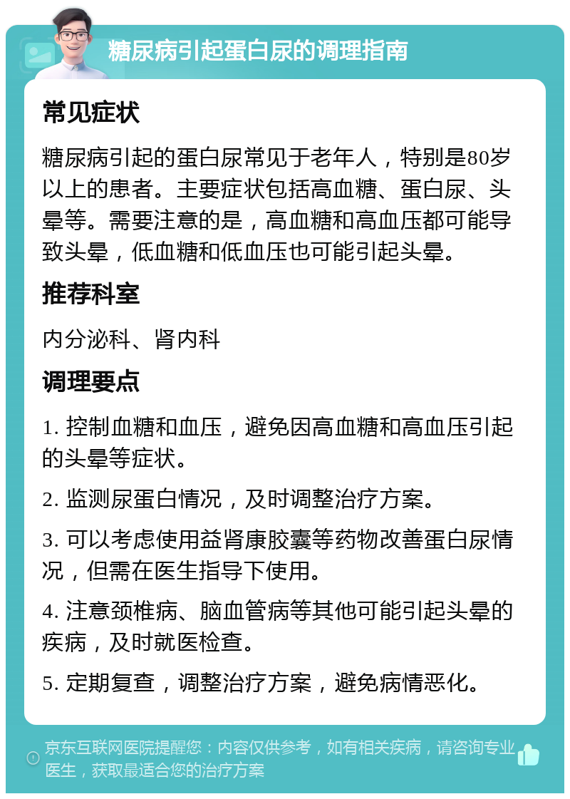 糖尿病引起蛋白尿的调理指南 常见症状 糖尿病引起的蛋白尿常见于老年人，特别是80岁以上的患者。主要症状包括高血糖、蛋白尿、头晕等。需要注意的是，高血糖和高血压都可能导致头晕，低血糖和低血压也可能引起头晕。 推荐科室 内分泌科、肾内科 调理要点 1. 控制血糖和血压，避免因高血糖和高血压引起的头晕等症状。 2. 监测尿蛋白情况，及时调整治疗方案。 3. 可以考虑使用益肾康胶囊等药物改善蛋白尿情况，但需在医生指导下使用。 4. 注意颈椎病、脑血管病等其他可能引起头晕的疾病，及时就医检查。 5. 定期复查，调整治疗方案，避免病情恶化。