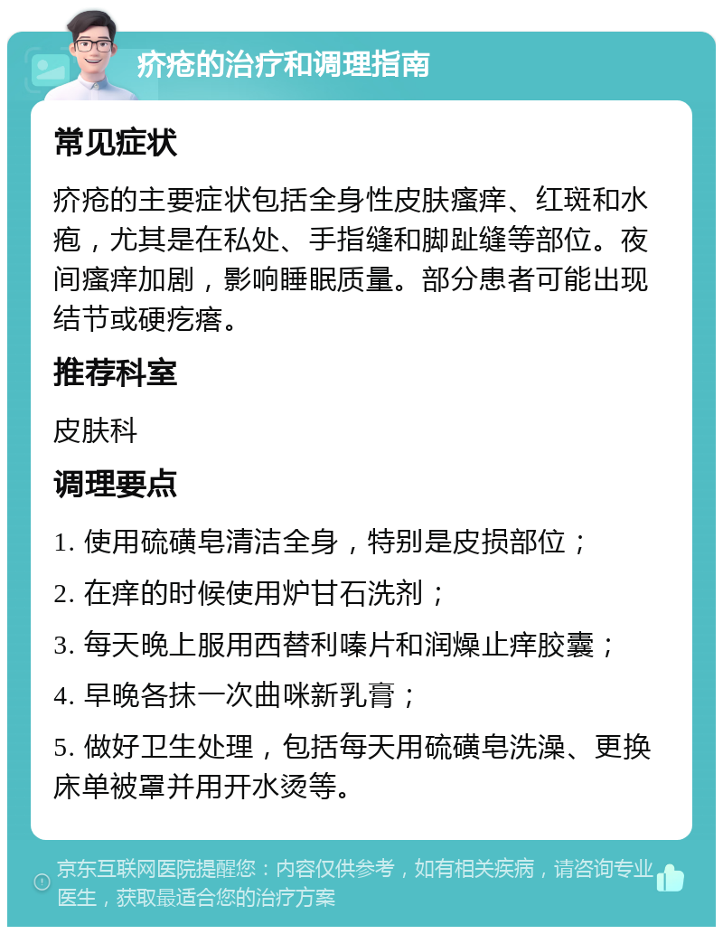 疥疮的治疗和调理指南 常见症状 疥疮的主要症状包括全身性皮肤瘙痒、红斑和水疱，尤其是在私处、手指缝和脚趾缝等部位。夜间瘙痒加剧，影响睡眠质量。部分患者可能出现结节或硬疙瘩。 推荐科室 皮肤科 调理要点 1. 使用硫磺皂清洁全身，特别是皮损部位； 2. 在痒的时候使用炉甘石洗剂； 3. 每天晚上服用西替利嗪片和润燥止痒胶囊； 4. 早晚各抹一次曲咪新乳膏； 5. 做好卫生处理，包括每天用硫磺皂洗澡、更换床单被罩并用开水烫等。