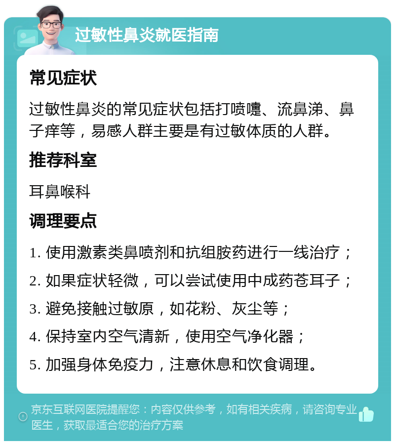 过敏性鼻炎就医指南 常见症状 过敏性鼻炎的常见症状包括打喷嚏、流鼻涕、鼻子痒等，易感人群主要是有过敏体质的人群。 推荐科室 耳鼻喉科 调理要点 1. 使用激素类鼻喷剂和抗组胺药进行一线治疗； 2. 如果症状轻微，可以尝试使用中成药苍耳子； 3. 避免接触过敏原，如花粉、灰尘等； 4. 保持室内空气清新，使用空气净化器； 5. 加强身体免疫力，注意休息和饮食调理。