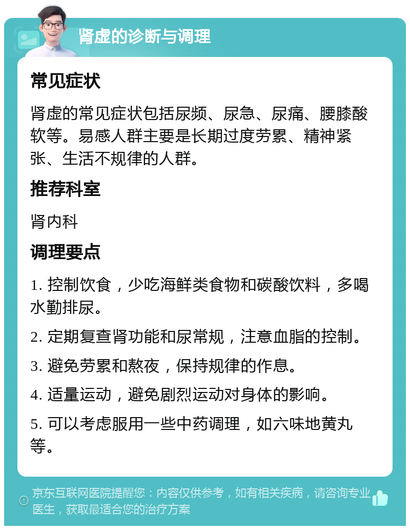 肾虚的诊断与调理 常见症状 肾虚的常见症状包括尿频、尿急、尿痛、腰膝酸软等。易感人群主要是长期过度劳累、精神紧张、生活不规律的人群。 推荐科室 肾内科 调理要点 1. 控制饮食，少吃海鲜类食物和碳酸饮料，多喝水勤排尿。 2. 定期复查肾功能和尿常规，注意血脂的控制。 3. 避免劳累和熬夜，保持规律的作息。 4. 适量运动，避免剧烈运动对身体的影响。 5. 可以考虑服用一些中药调理，如六味地黄丸等。