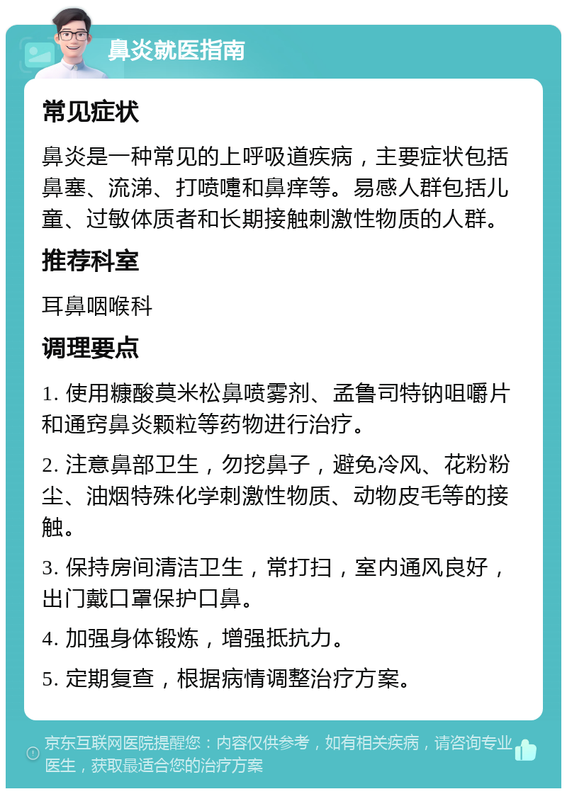 鼻炎就医指南 常见症状 鼻炎是一种常见的上呼吸道疾病，主要症状包括鼻塞、流涕、打喷嚏和鼻痒等。易感人群包括儿童、过敏体质者和长期接触刺激性物质的人群。 推荐科室 耳鼻咽喉科 调理要点 1. 使用糠酸莫米松鼻喷雾剂、孟鲁司特钠咀嚼片和通窍鼻炎颗粒等药物进行治疗。 2. 注意鼻部卫生，勿挖鼻子，避免冷风、花粉粉尘、油烟特殊化学刺激性物质、动物皮毛等的接触。 3. 保持房间清洁卫生，常打扫，室内通风良好，出门戴口罩保护口鼻。 4. 加强身体锻炼，增强抵抗力。 5. 定期复查，根据病情调整治疗方案。