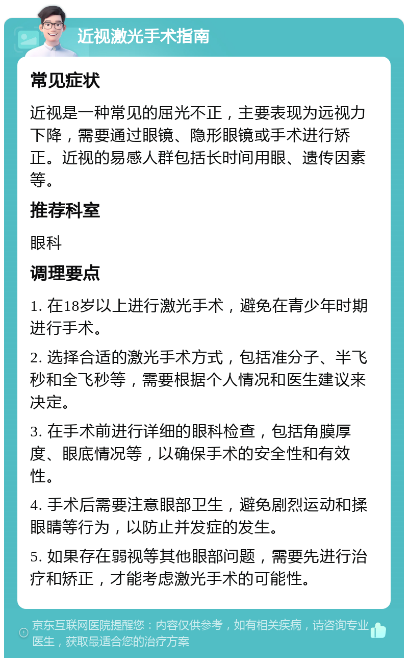 近视激光手术指南 常见症状 近视是一种常见的屈光不正，主要表现为远视力下降，需要通过眼镜、隐形眼镜或手术进行矫正。近视的易感人群包括长时间用眼、遗传因素等。 推荐科室 眼科 调理要点 1. 在18岁以上进行激光手术，避免在青少年时期进行手术。 2. 选择合适的激光手术方式，包括准分子、半飞秒和全飞秒等，需要根据个人情况和医生建议来决定。 3. 在手术前进行详细的眼科检查，包括角膜厚度、眼底情况等，以确保手术的安全性和有效性。 4. 手术后需要注意眼部卫生，避免剧烈运动和揉眼睛等行为，以防止并发症的发生。 5. 如果存在弱视等其他眼部问题，需要先进行治疗和矫正，才能考虑激光手术的可能性。