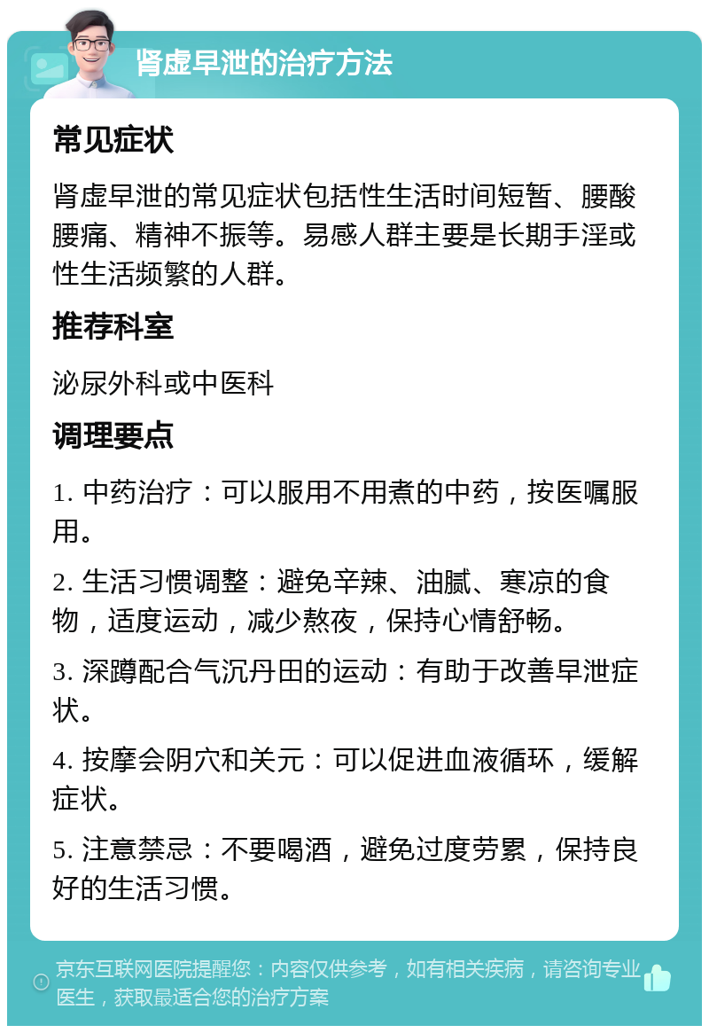 肾虚早泄的治疗方法 常见症状 肾虚早泄的常见症状包括性生活时间短暂、腰酸腰痛、精神不振等。易感人群主要是长期手淫或性生活频繁的人群。 推荐科室 泌尿外科或中医科 调理要点 1. 中药治疗：可以服用不用煮的中药，按医嘱服用。 2. 生活习惯调整：避免辛辣、油腻、寒凉的食物，适度运动，减少熬夜，保持心情舒畅。 3. 深蹲配合气沉丹田的运动：有助于改善早泄症状。 4. 按摩会阴穴和关元：可以促进血液循环，缓解症状。 5. 注意禁忌：不要喝酒，避免过度劳累，保持良好的生活习惯。