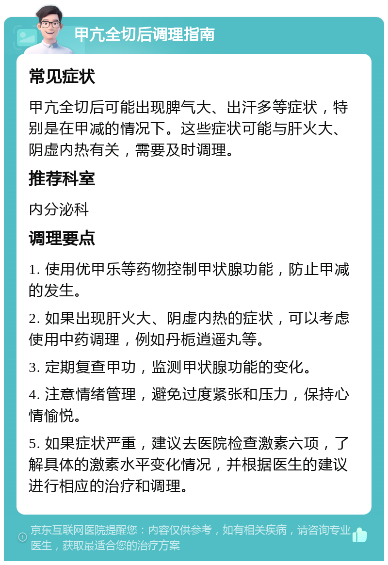 甲亢全切后调理指南 常见症状 甲亢全切后可能出现脾气大、出汗多等症状，特别是在甲减的情况下。这些症状可能与肝火大、阴虚内热有关，需要及时调理。 推荐科室 内分泌科 调理要点 1. 使用优甲乐等药物控制甲状腺功能，防止甲减的发生。 2. 如果出现肝火大、阴虚内热的症状，可以考虑使用中药调理，例如丹栀逍遥丸等。 3. 定期复查甲功，监测甲状腺功能的变化。 4. 注意情绪管理，避免过度紧张和压力，保持心情愉悦。 5. 如果症状严重，建议去医院检查激素六项，了解具体的激素水平变化情况，并根据医生的建议进行相应的治疗和调理。