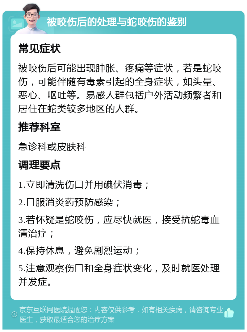 被咬伤后的处理与蛇咬伤的鉴别 常见症状 被咬伤后可能出现肿胀、疼痛等症状，若是蛇咬伤，可能伴随有毒素引起的全身症状，如头晕、恶心、呕吐等。易感人群包括户外活动频繁者和居住在蛇类较多地区的人群。 推荐科室 急诊科或皮肤科 调理要点 1.立即清洗伤口并用碘伏消毒； 2.口服消炎药预防感染； 3.若怀疑是蛇咬伤，应尽快就医，接受抗蛇毒血清治疗； 4.保持休息，避免剧烈运动； 5.注意观察伤口和全身症状变化，及时就医处理并发症。