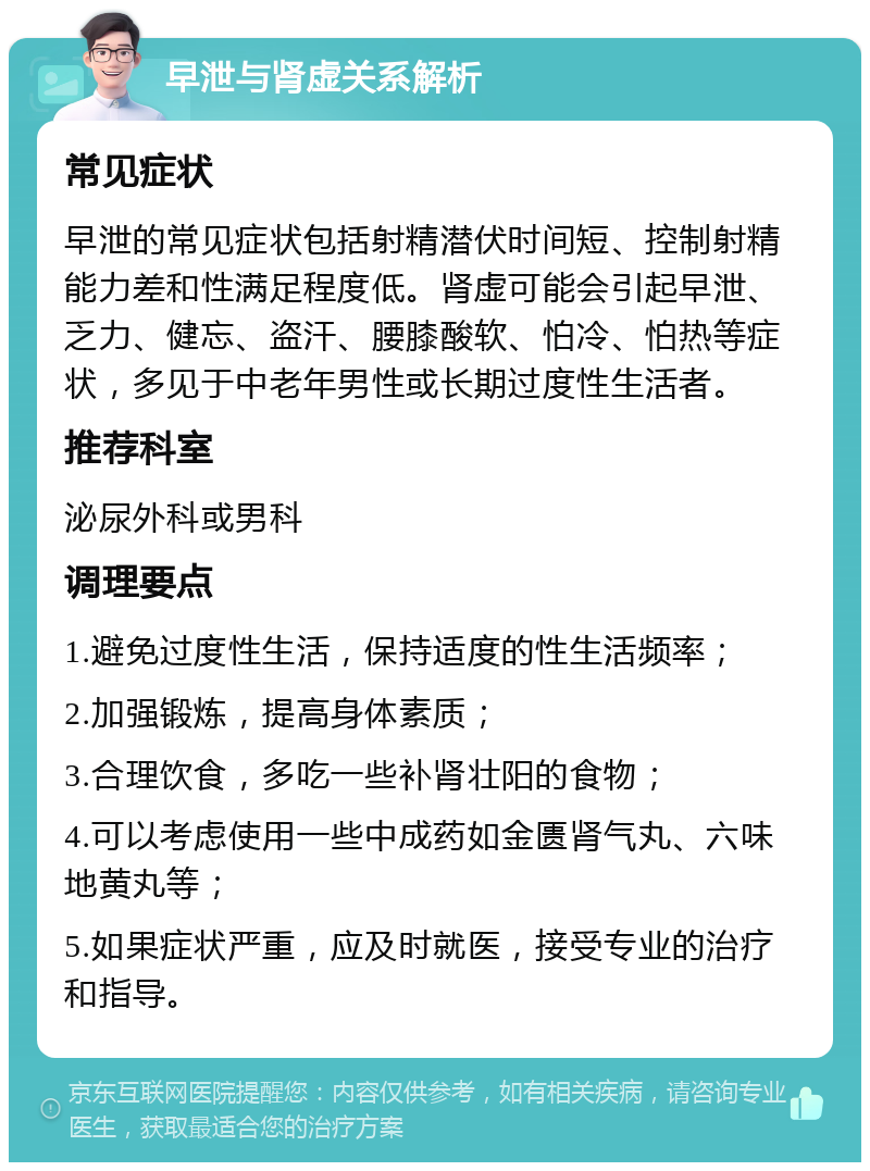 早泄与肾虚关系解析 常见症状 早泄的常见症状包括射精潜伏时间短、控制射精能力差和性满足程度低。肾虚可能会引起早泄、乏力、健忘、盗汗、腰膝酸软、怕冷、怕热等症状，多见于中老年男性或长期过度性生活者。 推荐科室 泌尿外科或男科 调理要点 1.避免过度性生活，保持适度的性生活频率； 2.加强锻炼，提高身体素质； 3.合理饮食，多吃一些补肾壮阳的食物； 4.可以考虑使用一些中成药如金匮肾气丸、六味地黄丸等； 5.如果症状严重，应及时就医，接受专业的治疗和指导。