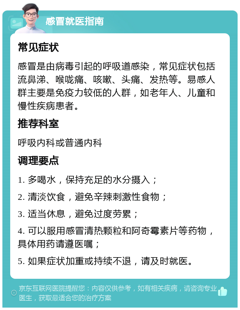 感冒就医指南 常见症状 感冒是由病毒引起的呼吸道感染，常见症状包括流鼻涕、喉咙痛、咳嗽、头痛、发热等。易感人群主要是免疫力较低的人群，如老年人、儿童和慢性疾病患者。 推荐科室 呼吸内科或普通内科 调理要点 1. 多喝水，保持充足的水分摄入； 2. 清淡饮食，避免辛辣刺激性食物； 3. 适当休息，避免过度劳累； 4. 可以服用感冒清热颗粒和阿奇霉素片等药物，具体用药请遵医嘱； 5. 如果症状加重或持续不退，请及时就医。