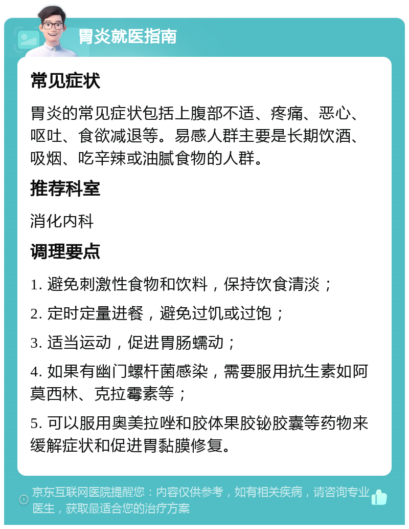 胃炎就医指南 常见症状 胃炎的常见症状包括上腹部不适、疼痛、恶心、呕吐、食欲减退等。易感人群主要是长期饮酒、吸烟、吃辛辣或油腻食物的人群。 推荐科室 消化内科 调理要点 1. 避免刺激性食物和饮料，保持饮食清淡； 2. 定时定量进餐，避免过饥或过饱； 3. 适当运动，促进胃肠蠕动； 4. 如果有幽门螺杆菌感染，需要服用抗生素如阿莫西林、克拉霉素等； 5. 可以服用奥美拉唑和胶体果胶铋胶囊等药物来缓解症状和促进胃黏膜修复。