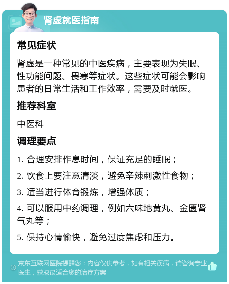 肾虚就医指南 常见症状 肾虚是一种常见的中医疾病，主要表现为失眠、性功能问题、畏寒等症状。这些症状可能会影响患者的日常生活和工作效率，需要及时就医。 推荐科室 中医科 调理要点 1. 合理安排作息时间，保证充足的睡眠； 2. 饮食上要注意清淡，避免辛辣刺激性食物； 3. 适当进行体育锻炼，增强体质； 4. 可以服用中药调理，例如六味地黄丸、金匮肾气丸等； 5. 保持心情愉快，避免过度焦虑和压力。