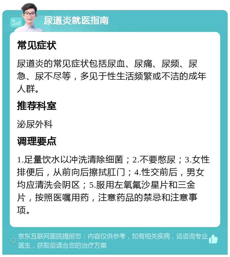 尿道炎就医指南 常见症状 尿道炎的常见症状包括尿血、尿痛、尿频、尿急、尿不尽等，多见于性生活频繁或不洁的成年人群。 推荐科室 泌尿外科 调理要点 1.足量饮水以冲洗清除细菌；2.不要憋尿；3.女性排便后，从前向后擦拭肛门；4.性交前后，男女均应清洗会阴区；5.服用左氧氟沙星片和三金片，按照医嘱用药，注意药品的禁忌和注意事项。