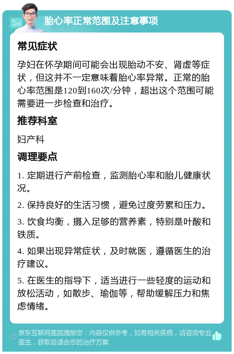 胎心率正常范围及注意事项 常见症状 孕妇在怀孕期间可能会出现胎动不安、肾虚等症状，但这并不一定意味着胎心率异常。正常的胎心率范围是120到160次/分钟，超出这个范围可能需要进一步检查和治疗。 推荐科室 妇产科 调理要点 1. 定期进行产前检查，监测胎心率和胎儿健康状况。 2. 保持良好的生活习惯，避免过度劳累和压力。 3. 饮食均衡，摄入足够的营养素，特别是叶酸和铁质。 4. 如果出现异常症状，及时就医，遵循医生的治疗建议。 5. 在医生的指导下，适当进行一些轻度的运动和放松活动，如散步、瑜伽等，帮助缓解压力和焦虑情绪。