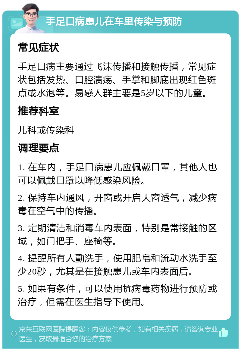 手足口病患儿在车里传染与预防 常见症状 手足口病主要通过飞沫传播和接触传播，常见症状包括发热、口腔溃疡、手掌和脚底出现红色斑点或水泡等。易感人群主要是5岁以下的儿童。 推荐科室 儿科或传染科 调理要点 1. 在车内，手足口病患儿应佩戴口罩，其他人也可以佩戴口罩以降低感染风险。 2. 保持车内通风，开窗或开启天窗透气，减少病毒在空气中的传播。 3. 定期清洁和消毒车内表面，特别是常接触的区域，如门把手、座椅等。 4. 提醒所有人勤洗手，使用肥皂和流动水洗手至少20秒，尤其是在接触患儿或车内表面后。 5. 如果有条件，可以使用抗病毒药物进行预防或治疗，但需在医生指导下使用。