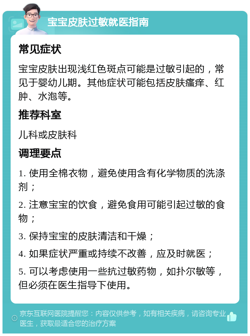 宝宝皮肤过敏就医指南 常见症状 宝宝皮肤出现浅红色斑点可能是过敏引起的，常见于婴幼儿期。其他症状可能包括皮肤瘙痒、红肿、水泡等。 推荐科室 儿科或皮肤科 调理要点 1. 使用全棉衣物，避免使用含有化学物质的洗涤剂； 2. 注意宝宝的饮食，避免食用可能引起过敏的食物； 3. 保持宝宝的皮肤清洁和干燥； 4. 如果症状严重或持续不改善，应及时就医； 5. 可以考虑使用一些抗过敏药物，如扑尔敏等，但必须在医生指导下使用。