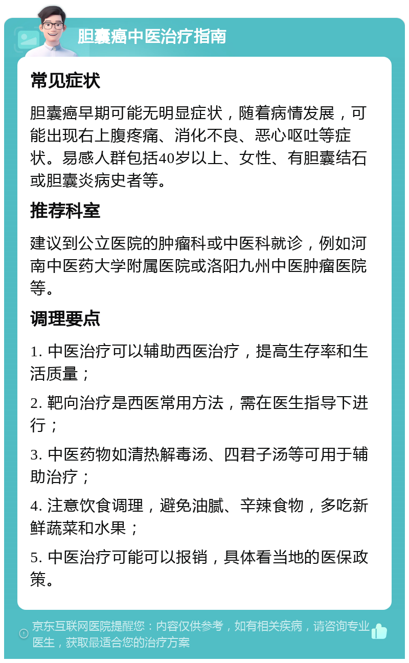 胆囊癌中医治疗指南 常见症状 胆囊癌早期可能无明显症状，随着病情发展，可能出现右上腹疼痛、消化不良、恶心呕吐等症状。易感人群包括40岁以上、女性、有胆囊结石或胆囊炎病史者等。 推荐科室 建议到公立医院的肿瘤科或中医科就诊，例如河南中医药大学附属医院或洛阳九州中医肿瘤医院等。 调理要点 1. 中医治疗可以辅助西医治疗，提高生存率和生活质量； 2. 靶向治疗是西医常用方法，需在医生指导下进行； 3. 中医药物如清热解毒汤、四君子汤等可用于辅助治疗； 4. 注意饮食调理，避免油腻、辛辣食物，多吃新鲜蔬菜和水果； 5. 中医治疗可能可以报销，具体看当地的医保政策。