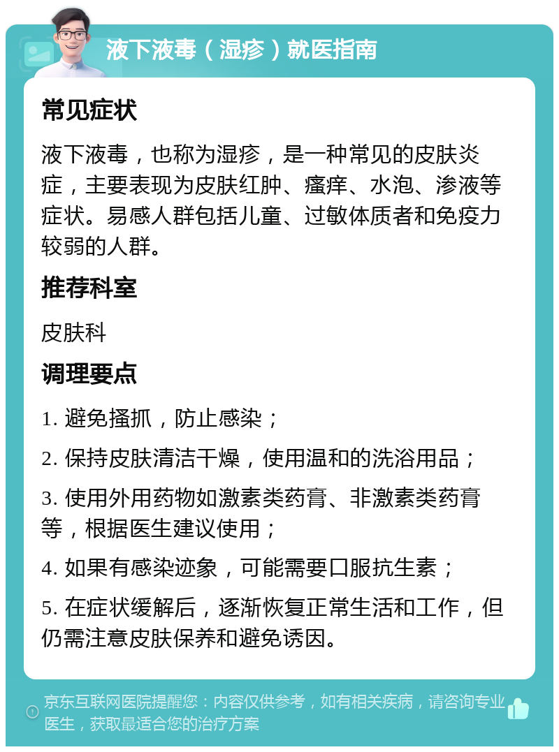 液下液毒（湿疹）就医指南 常见症状 液下液毒，也称为湿疹，是一种常见的皮肤炎症，主要表现为皮肤红肿、瘙痒、水泡、渗液等症状。易感人群包括儿童、过敏体质者和免疫力较弱的人群。 推荐科室 皮肤科 调理要点 1. 避免搔抓，防止感染； 2. 保持皮肤清洁干燥，使用温和的洗浴用品； 3. 使用外用药物如激素类药膏、非激素类药膏等，根据医生建议使用； 4. 如果有感染迹象，可能需要口服抗生素； 5. 在症状缓解后，逐渐恢复正常生活和工作，但仍需注意皮肤保养和避免诱因。